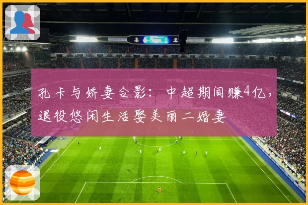 孔卡与娇妻合影：中超期间赚4亿，退役悠闲生活娶美丽二婚妻