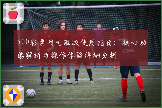 500彩票网电脑版使用指南：核心功能解析与操作体验详细分析