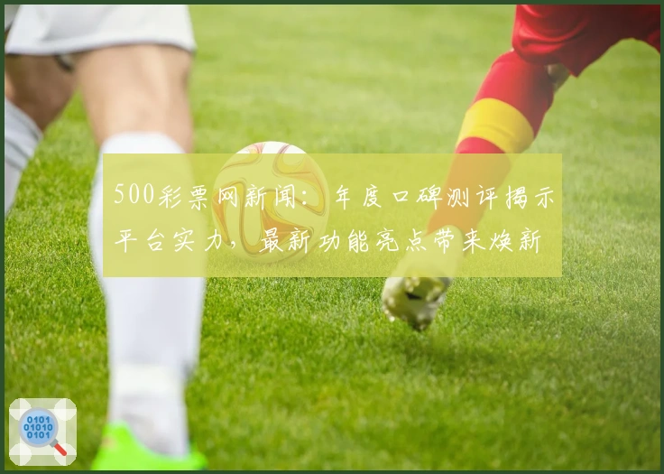 500彩票网新闻：年度口碑测评揭示平台实力，最新功能亮点带来焕新体验