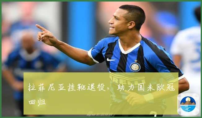 拉菲尼亚挂靴退役，助力国米欧冠回归