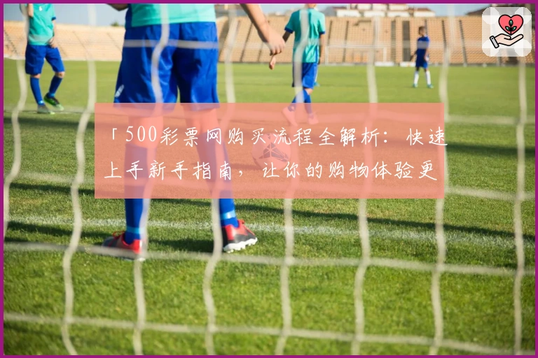 「500彩票网购买流程全解析：快速上手新手指南，让你的购物体验更便捷」