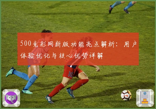 500竞彩网新版功能亮点解析：用户体验优化与核心优势详解