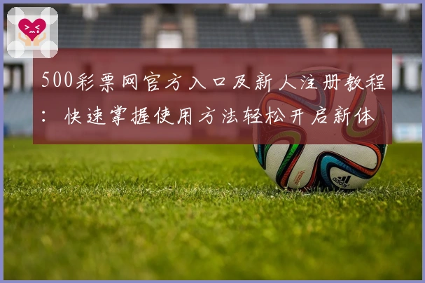 500彩票网官方入口及新人注册教程：快速掌握使用方法轻松开启新体验