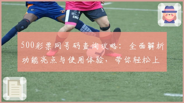 500彩票网号码查询攻略:全面解析功能亮点与使用体验,带你轻松上手