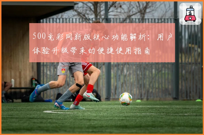 500竞彩网新版核心功能解析：用户体验升级带来的便捷使用指南