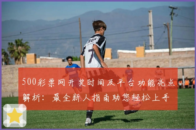 500彩票网开奖时间及平台功能亮点解析:最全新人指南助您轻松上手