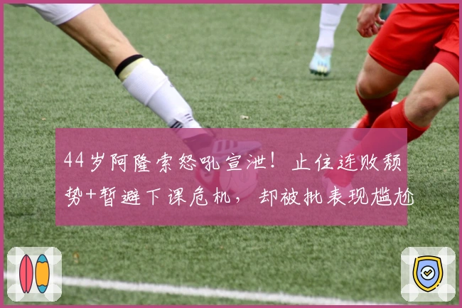 44岁阿隆索怒吼宣泄！止住连败颓势+暂避下课危机，却被批表现尴尬