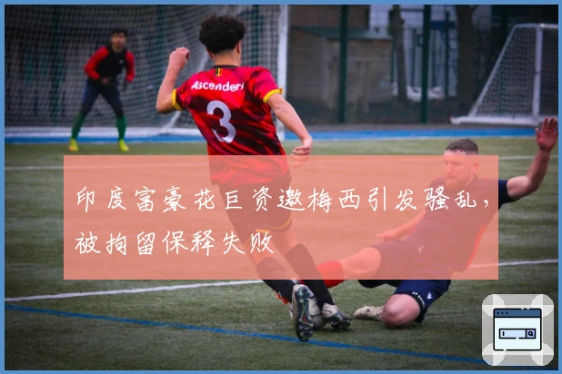 印度富豪花巨资邀梅西引发骚乱，被拘留保释失败