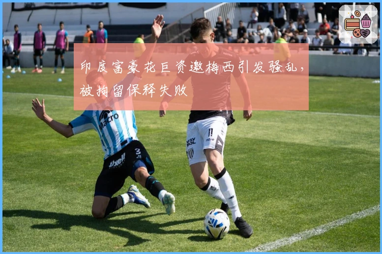 印度富豪花巨资邀梅西引发骚乱，被拘留保释失败