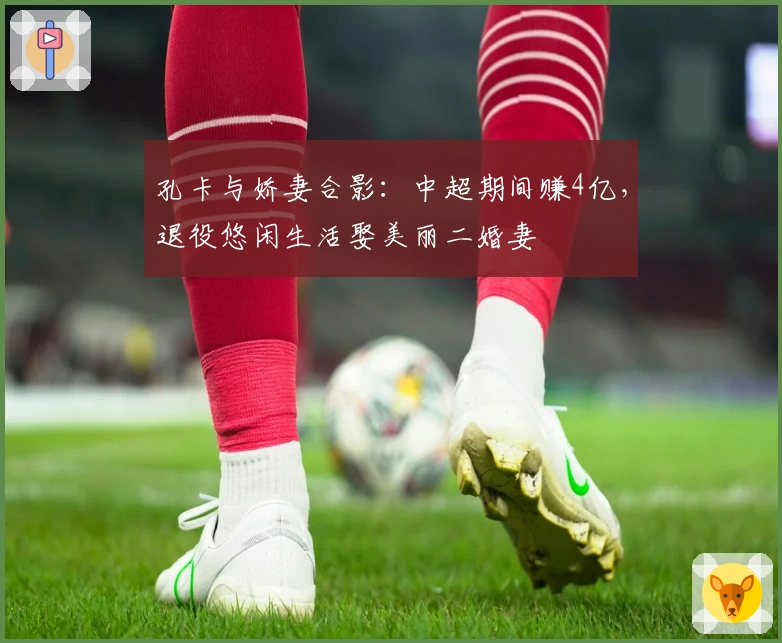 孔卡与娇妻合影：中超期间赚4亿，退役悠闲生活娶美丽二婚妻