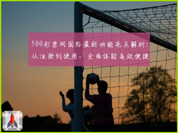 500彩票网国际最新功能亮点解析：从注册到使用，全面体验高效便捷服务