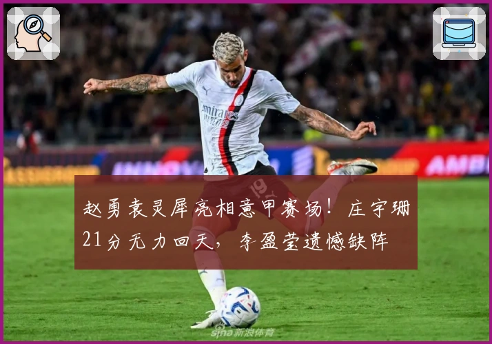 赵勇袁灵犀亮相意甲赛场！庄宇珊21分无力回天，李盈莹遗憾缺阵